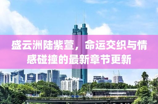 盛云洲陸紫萱，命運(yùn)交織與情感碰撞的最新章節(jié)更新