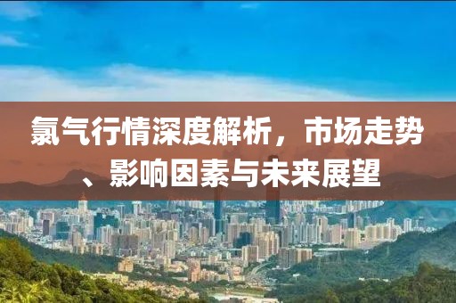 氯氣行情深度解析，市場(chǎng)走勢(shì)、影響因素與未來(lái)展望