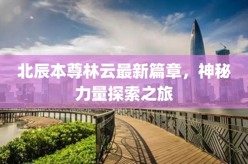 北辰本尊林云最新篇章，神秘力量探索之旅