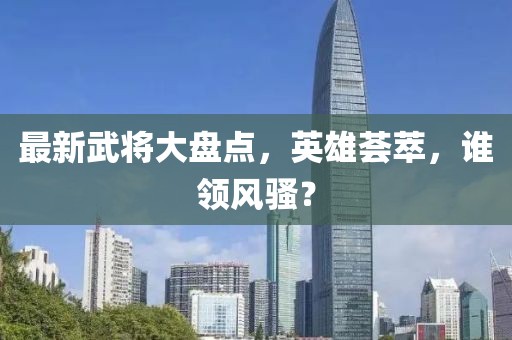 最新武將大盤點，英雄薈萃，誰領風騷？