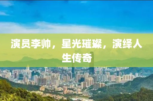 演員李帥，星光璀璨，演繹人生傳奇