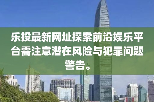 樂投最新網(wǎng)址探索前沿娛樂平臺需注意潛在風(fēng)險與犯罪問題警告。
