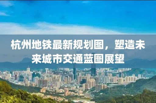 杭州地鐵最新規(guī)劃圖，塑造未來城市交通藍圖展望