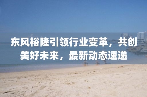 東風(fēng)裕隆引領(lǐng)行業(yè)變革，共創(chuàng)美好未來，最新動態(tài)速遞