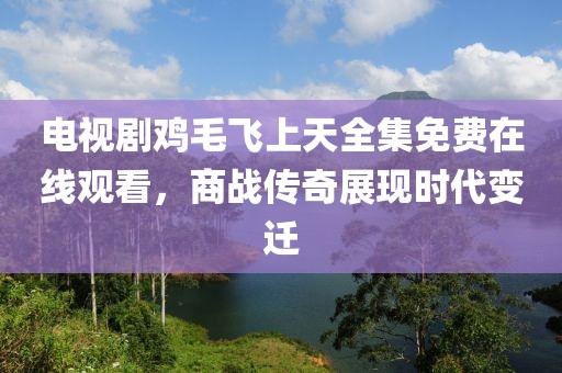 電視劇雞毛飛上天全集免費(fèi)在線觀看，商戰(zhàn)傳奇展現(xiàn)時(shí)代變遷