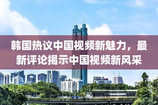 韓國熱議中國視頻新魅力，最新評論揭示中國視頻新風(fēng)采