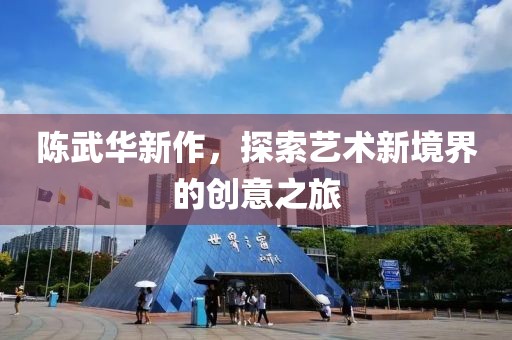 陳武華新作，探索藝術(shù)新境界的創(chuàng)意之旅