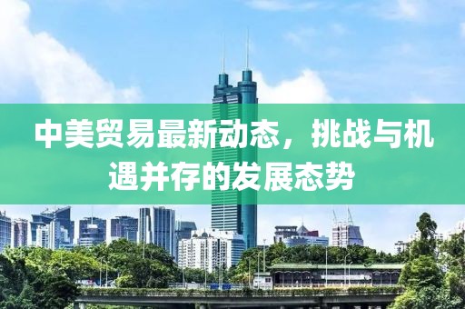 中美貿(mào)易最新動態(tài)，挑戰(zhàn)與機遇并存的發(fā)展態(tài)勢