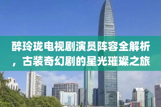 醉玲瓏電視劇演員陣容全解析，古裝奇幻劇的星光璀璨之旅
