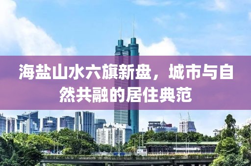海鹽山水六旗新盤，城市與自然共融的居住典范