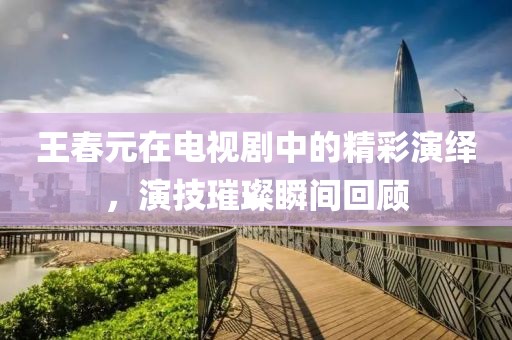 王春元在電視劇中的精彩演繹，演技璀璨瞬間回顧
