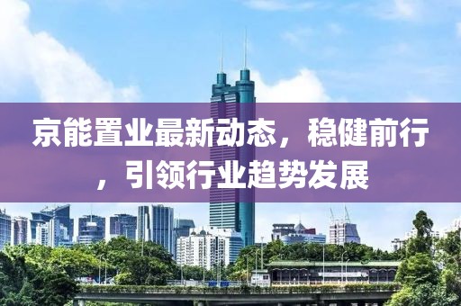 京能置業(yè)最新動態(tài)，穩(wěn)健前行，引領(lǐng)行業(yè)趨勢發(fā)展