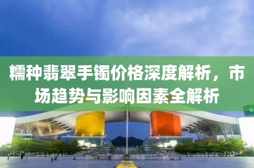 糯種翡翠手鐲價(jià)格深度解析，市場(chǎng)趨勢(shì)與影響因素全解析