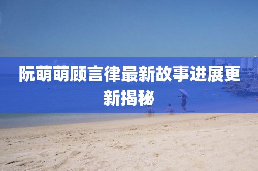 阮萌萌顧言律最新故事進(jìn)展更新揭秘