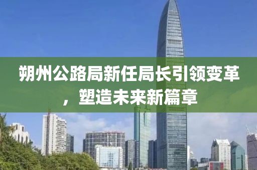 朔州公路局新任局長引領(lǐng)變革，塑造未來新篇章