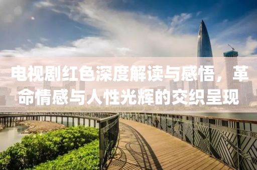 電視劇紅色深度解讀與感悟，革命情感與人性光輝的交織呈現