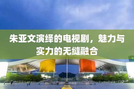 朱亞文演繹的電視劇，魅力與實(shí)力的無(wú)縫融合