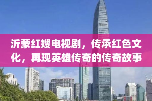 沂蒙紅嫂電視劇，傳承紅色文化，再現(xiàn)英雄傳奇的傳奇故事