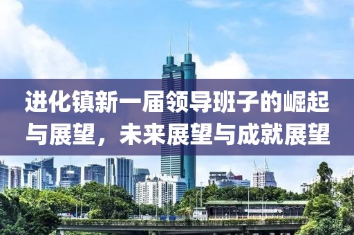 進(jìn)化鎮(zhèn)新一屆領(lǐng)導(dǎo)班子的崛起與展望，未來展望與成就展望
