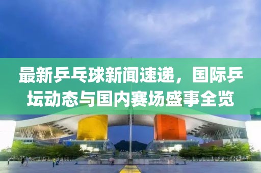 最新乒乓球新聞速遞，國際乒壇動態(tài)與國內(nèi)賽場盛事全覽