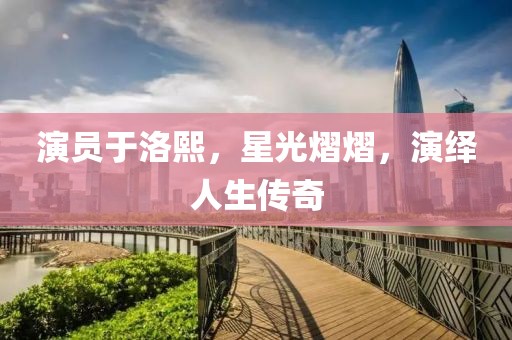 演員于洛熙，星光熠熠，演繹人生傳奇