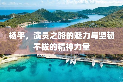 楊平，演員之路的魅力與堅(jiān)韌不拔的精神力量