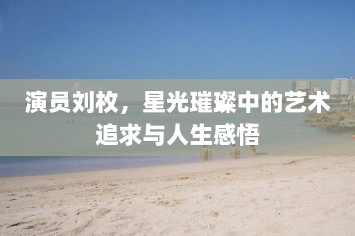 演員劉枚，星光璀璨中的藝術追求與人生感悟