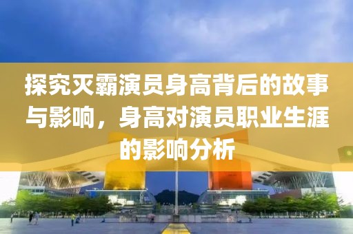 探究滅霸演員身高背后的故事與影響，身高對演員職業(yè)生涯的影響分析