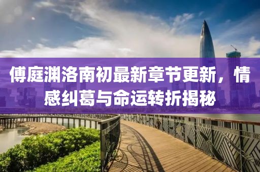傅庭淵洛南初最新章節(jié)更新，情感糾葛與命運轉(zhuǎn)折揭秘