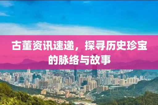 古董資訊速遞，探尋歷史珍寶的脈絡與故事
