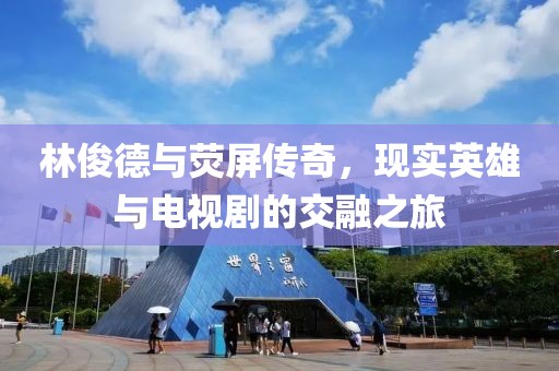 林俊德與熒屏傳奇，現(xiàn)實英雄與電視劇的交融之旅