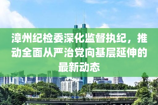 漳州紀(jì)檢委深化監(jiān)督執(zhí)紀(jì)，推動(dòng)全面從嚴(yán)治黨向基層延伸的最新動(dòng)態(tài)