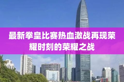 最新拳皇比賽熱血激戰(zhàn)再現(xiàn)榮耀時刻的榮耀之戰(zhàn)