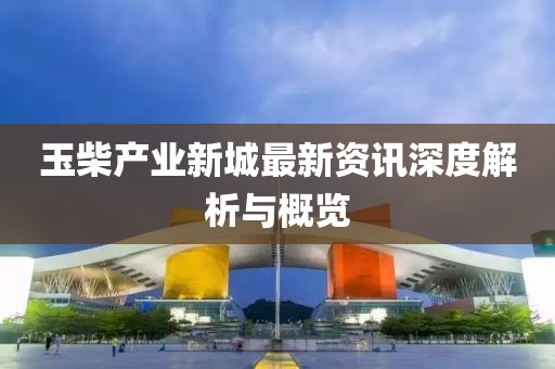 玉柴產(chǎn)業(yè)新城最新資訊深度解析與概覽
