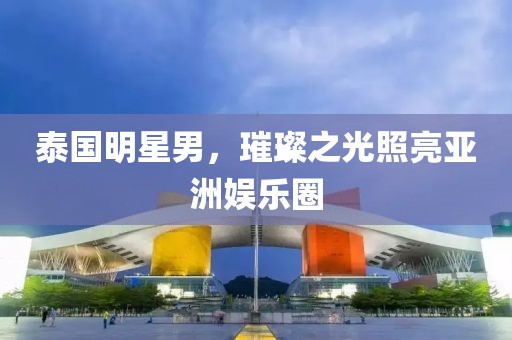 泰國(guó)明星男，璀璨之光照亮亞洲娛樂圈