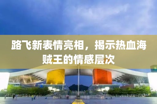 路飛新表情亮相，揭示熱血海賊王的情感層次