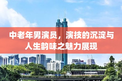 中老年男演員，演技的沉淀與人生韻味之魅力展現(xiàn)