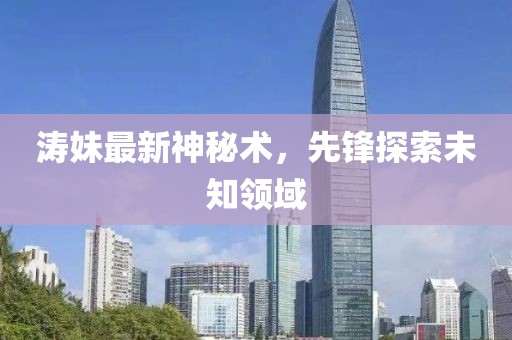濤妹最新神秘術(shù)，先鋒探索未知領(lǐng)域
