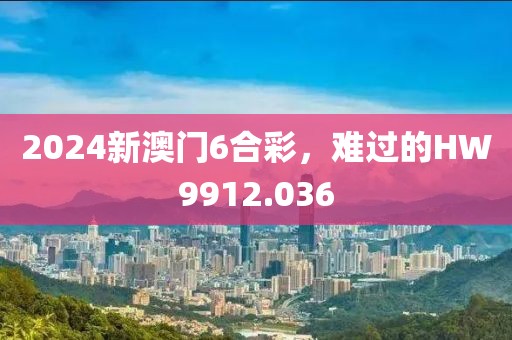 2024新澳門6合彩，難過的HW9912.036