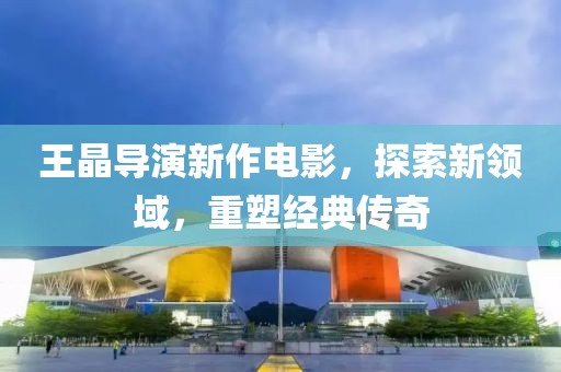 王晶導演新作電影，探索新領域，重塑經典傳奇