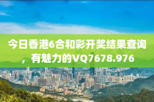 今日香港6合和彩開獎(jiǎng)結(jié)果查詢，有魅力的VQ7678.976