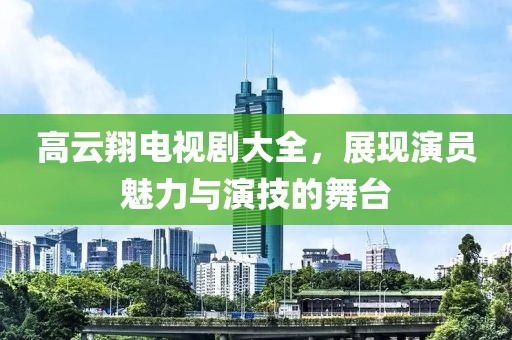 高云翔電視劇大全，展現(xiàn)演員魅力與演技的舞臺