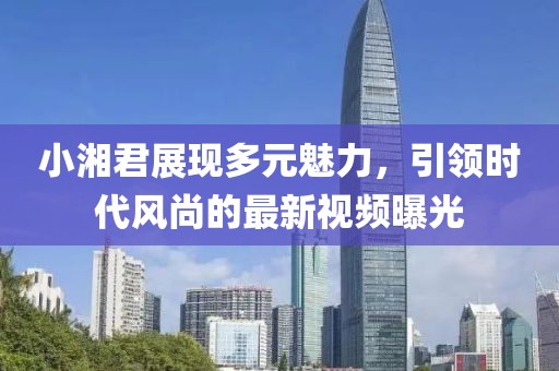 小湘君展現(xiàn)多元魅力，引領時代風尚的最新視頻曝光