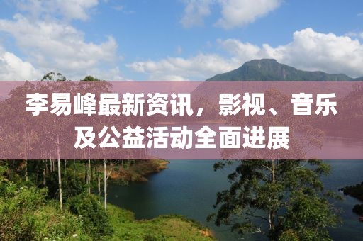 李易峰最新資訊，影視、音樂及公益活動全面進展