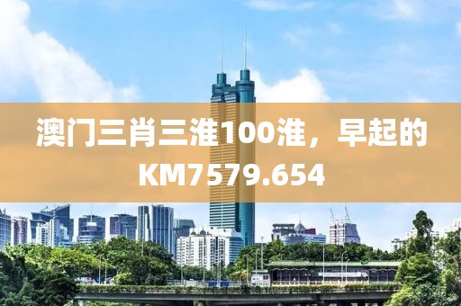 澳門三肖三淮100淮，早起的KM7579.654