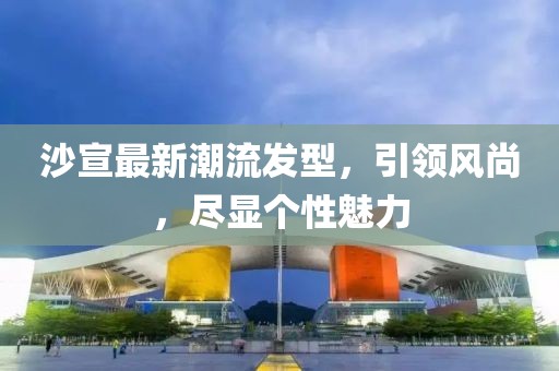 沙宣最新潮流發(fā)型，引領(lǐng)風(fēng)尚，盡顯個(gè)性魅力