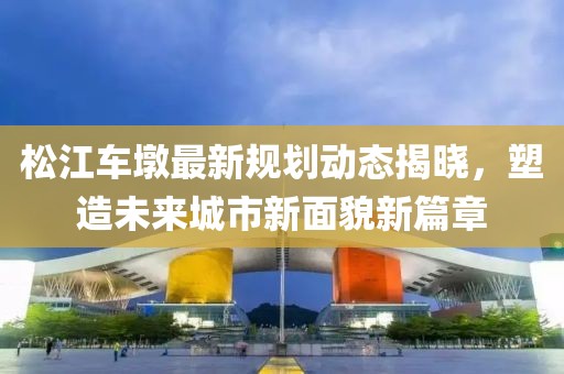 松江車(chē)墩最新規(guī)劃動(dòng)態(tài)揭曉，塑造未來(lái)城市新面貌新篇章