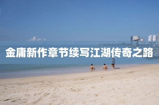金庸新作章節(jié)續(xù)寫江湖傳奇之路