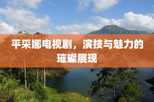 平采娜電視劇，演技與魅力的璀璨展現(xiàn)