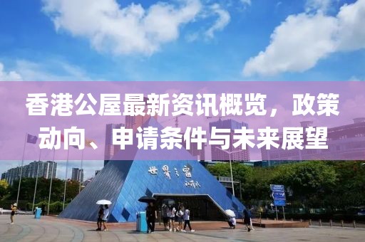 香港公屋最新資訊概覽，政策動(dòng)向、申請(qǐng)條件與未來展望
